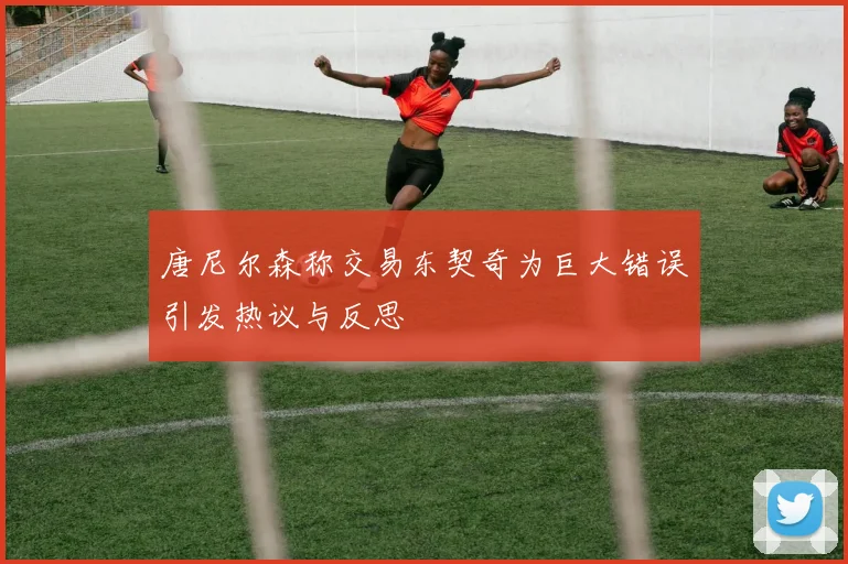 唐尼尔森称交易东契奇为巨大错误引发热议与反思